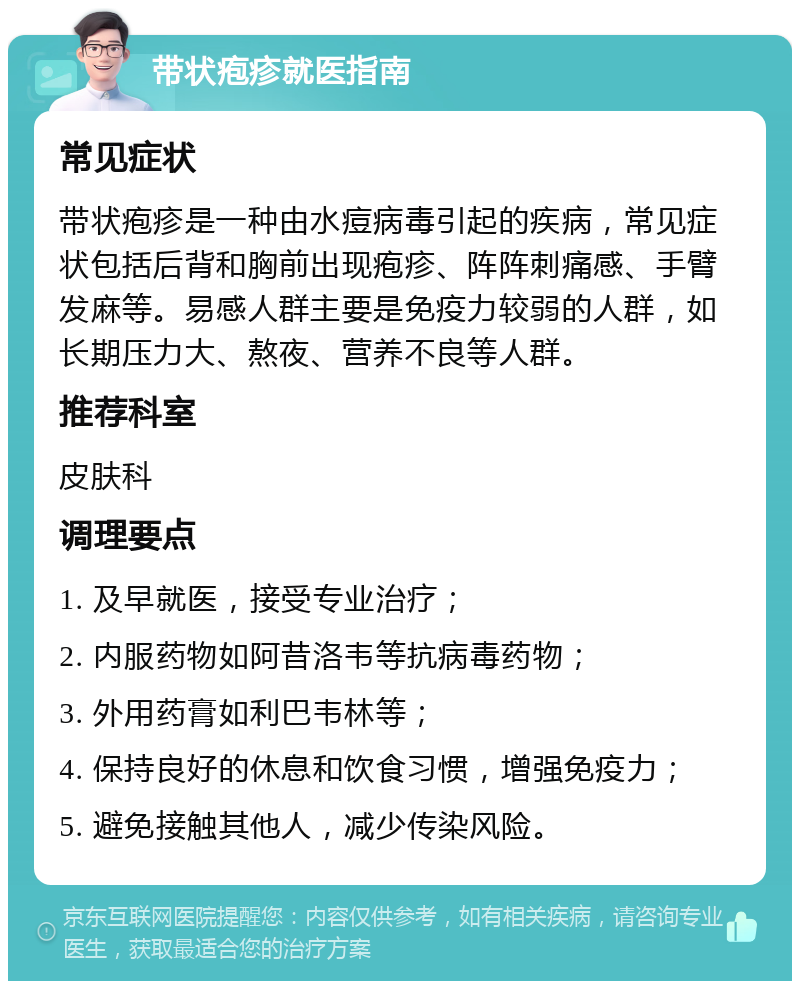 带状疱疹就医指南 常见症状 带状疱疹是一种由水痘病毒引起的疾病，常见症状包括后背和胸前出现疱疹、阵阵刺痛感、手臂发麻等。易感人群主要是免疫力较弱的人群，如长期压力大、熬夜、营养不良等人群。 推荐科室 皮肤科 调理要点 1. 及早就医，接受专业治疗； 2. 内服药物如阿昔洛韦等抗病毒药物； 3. 外用药膏如利巴韦林等； 4. 保持良好的休息和饮食习惯，增强免疫力； 5. 避免接触其他人，减少传染风险。