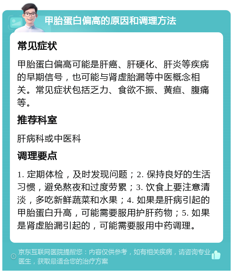 甲胎蛋白偏高的原因和调理方法 常见症状 甲胎蛋白偏高可能是肝癌、肝硬化、肝炎等疾病的早期信号，也可能与肾虚胎漏等中医概念相关。常见症状包括乏力、食欲不振、黄疸、腹痛等。 推荐科室 肝病科或中医科 调理要点 1. 定期体检，及时发现问题；2. 保持良好的生活习惯，避免熬夜和过度劳累；3. 饮食上要注意清淡，多吃新鲜蔬菜和水果；4. 如果是肝病引起的甲胎蛋白升高，可能需要服用护肝药物；5. 如果是肾虚胎漏引起的，可能需要服用中药调理。