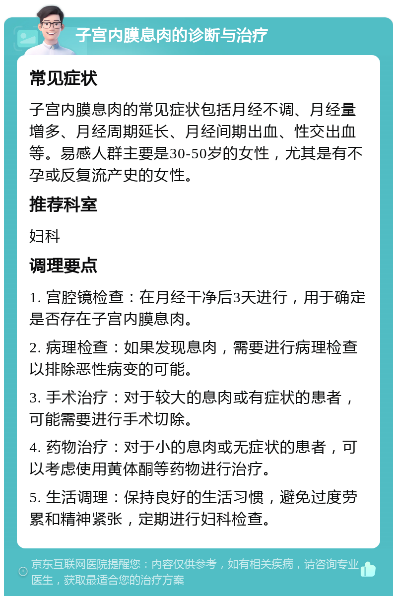 子宫内膜息肉的诊断与治疗 常见症状 子宫内膜息肉的常见症状包括月经不调、月经量增多、月经周期延长、月经间期出血、性交出血等。易感人群主要是30-50岁的女性，尤其是有不孕或反复流产史的女性。 推荐科室 妇科 调理要点 1. 宫腔镜检查：在月经干净后3天进行，用于确定是否存在子宫内膜息肉。 2. 病理检查：如果发现息肉，需要进行病理检查以排除恶性病变的可能。 3. 手术治疗：对于较大的息肉或有症状的患者，可能需要进行手术切除。 4. 药物治疗：对于小的息肉或无症状的患者，可以考虑使用黄体酮等药物进行治疗。 5. 生活调理：保持良好的生活习惯，避免过度劳累和精神紧张，定期进行妇科检查。