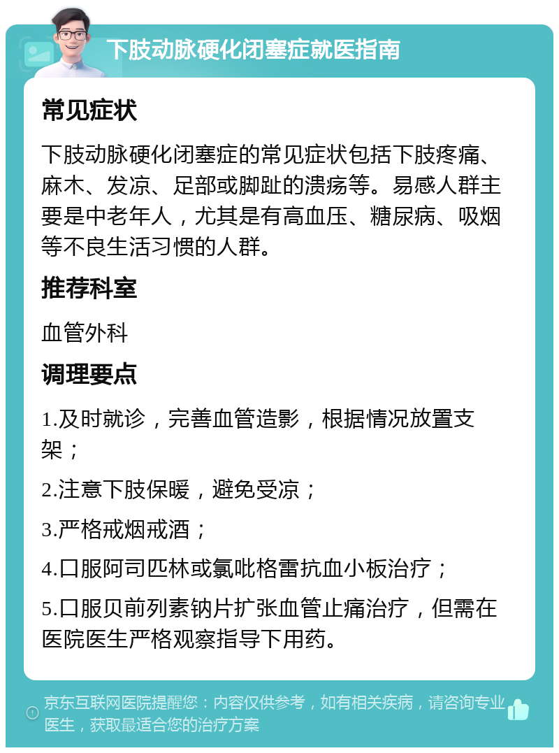 下肢动脉硬化闭塞症就医指南 常见症状 下肢动脉硬化闭塞症的常见症状包括下肢疼痛、麻木、发凉、足部或脚趾的溃疡等。易感人群主要是中老年人，尤其是有高血压、糖尿病、吸烟等不良生活习惯的人群。 推荐科室 血管外科 调理要点 1.及时就诊，完善血管造影，根据情况放置支架； 2.注意下肢保暖，避免受凉； 3.严格戒烟戒酒； 4.口服阿司匹林或氯吡格雷抗血小板治疗； 5.口服贝前列素钠片扩张血管止痛治疗，但需在医院医生严格观察指导下用药。