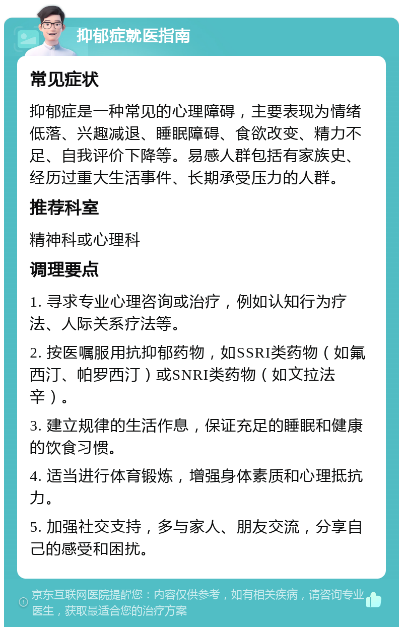 抑郁症就医指南 常见症状 抑郁症是一种常见的心理障碍，主要表现为情绪低落、兴趣减退、睡眠障碍、食欲改变、精力不足、自我评价下降等。易感人群包括有家族史、经历过重大生活事件、长期承受压力的人群。 推荐科室 精神科或心理科 调理要点 1. 寻求专业心理咨询或治疗，例如认知行为疗法、人际关系疗法等。 2. 按医嘱服用抗抑郁药物，如SSRI类药物（如氟西汀、帕罗西汀）或SNRI类药物（如文拉法辛）。 3. 建立规律的生活作息，保证充足的睡眠和健康的饮食习惯。 4. 适当进行体育锻炼，增强身体素质和心理抵抗力。 5. 加强社交支持，多与家人、朋友交流，分享自己的感受和困扰。