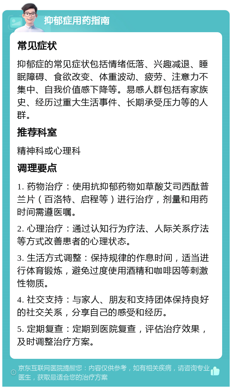 抑郁症用药指南 常见症状 抑郁症的常见症状包括情绪低落、兴趣减退、睡眠障碍、食欲改变、体重波动、疲劳、注意力不集中、自我价值感下降等。易感人群包括有家族史、经历过重大生活事件、长期承受压力等的人群。 推荐科室 精神科或心理科 调理要点 1. 药物治疗：使用抗抑郁药物如草酸艾司西酞普兰片（百洛特、启程等）进行治疗，剂量和用药时间需遵医嘱。 2. 心理治疗：通过认知行为疗法、人际关系疗法等方式改善患者的心理状态。 3. 生活方式调整：保持规律的作息时间，适当进行体育锻炼，避免过度使用酒精和咖啡因等刺激性物质。 4. 社交支持：与家人、朋友和支持团体保持良好的社交关系，分享自己的感受和经历。 5. 定期复查：定期到医院复查，评估治疗效果，及时调整治疗方案。