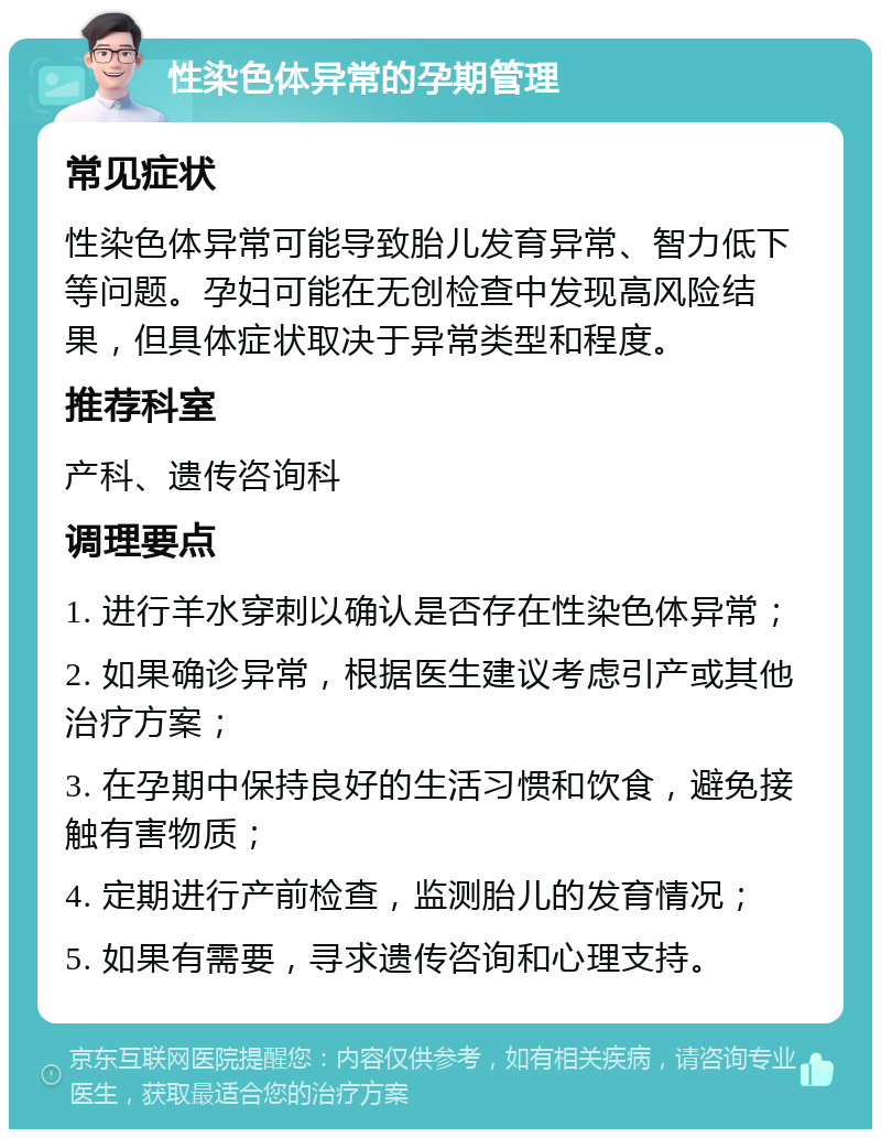 性染色体异常的孕期管理 常见症状 性染色体异常可能导致胎儿发育异常、智力低下等问题。孕妇可能在无创检查中发现高风险结果，但具体症状取决于异常类型和程度。 推荐科室 产科、遗传咨询科 调理要点 1. 进行羊水穿刺以确认是否存在性染色体异常； 2. 如果确诊异常，根据医生建议考虑引产或其他治疗方案； 3. 在孕期中保持良好的生活习惯和饮食，避免接触有害物质； 4. 定期进行产前检查，监测胎儿的发育情况； 5. 如果有需要，寻求遗传咨询和心理支持。