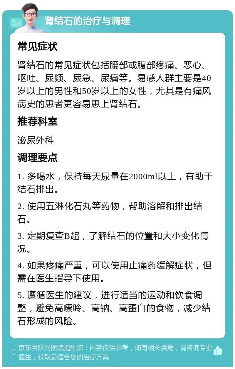 肾结石的治疗与调理 常见症状 肾结石的常见症状包括腰部或腹部疼痛、恶心、呕吐、尿频、尿急、尿痛等。易感人群主要是40岁以上的男性和50岁以上的女性，尤其是有痛风病史的患者更容易患上肾结石。 推荐科室 泌尿外科 调理要点 1. 多喝水，保持每天尿量在2000ml以上，有助于结石排出。 2. 使用五淋化石丸等药物，帮助溶解和排出结石。 3. 定期复查B超，了解结石的位置和大小变化情况。 4. 如果疼痛严重，可以使用止痛药缓解症状，但需在医生指导下使用。 5. 遵循医生的建议，进行适当的运动和饮食调整，避免高嘌呤、高钠、高蛋白的食物，减少结石形成的风险。