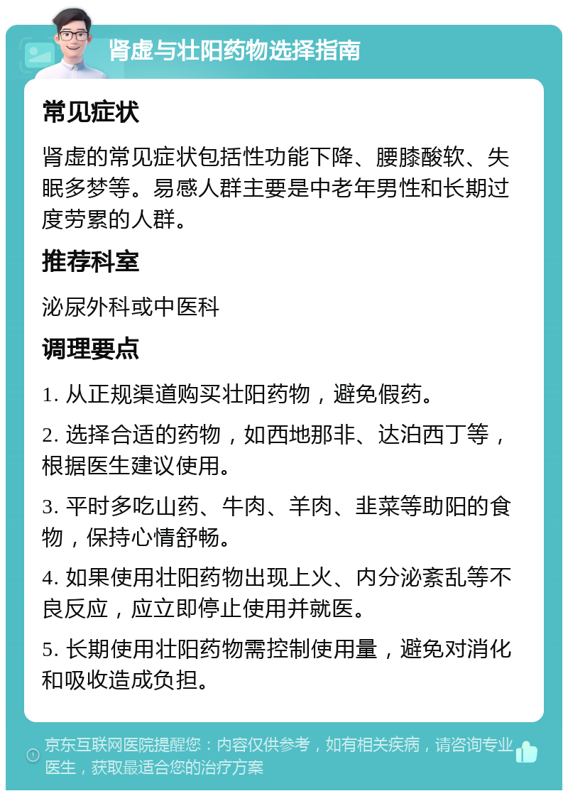 肾虚与壮阳药物选择指南 常见症状 肾虚的常见症状包括性功能下降、腰膝酸软、失眠多梦等。易感人群主要是中老年男性和长期过度劳累的人群。 推荐科室 泌尿外科或中医科 调理要点 1. 从正规渠道购买壮阳药物，避免假药。 2. 选择合适的药物，如西地那非、达泊西丁等，根据医生建议使用。 3. 平时多吃山药、牛肉、羊肉、韭菜等助阳的食物，保持心情舒畅。 4. 如果使用壮阳药物出现上火、内分泌紊乱等不良反应，应立即停止使用并就医。 5. 长期使用壮阳药物需控制使用量，避免对消化和吸收造成负担。