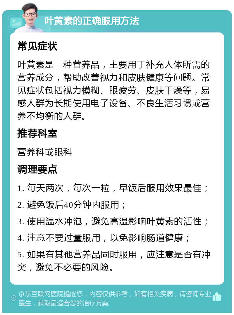 叶黄素的正确服用方法 常见症状 叶黄素是一种营养品，主要用于补充人体所需的营养成分，帮助改善视力和皮肤健康等问题。常见症状包括视力模糊、眼疲劳、皮肤干燥等，易感人群为长期使用电子设备、不良生活习惯或营养不均衡的人群。 推荐科室 营养科或眼科 调理要点 1. 每天两次，每次一粒，早饭后服用效果最佳； 2. 避免饭后40分钟内服用； 3. 使用温水冲泡，避免高温影响叶黄素的活性； 4. 注意不要过量服用，以免影响肠道健康； 5. 如果有其他营养品同时服用，应注意是否有冲突，避免不必要的风险。