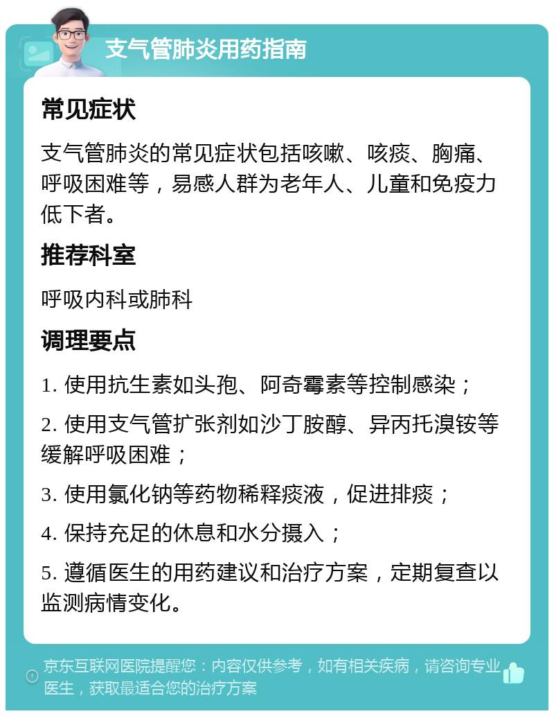 支气管肺炎用药指南 常见症状 支气管肺炎的常见症状包括咳嗽、咳痰、胸痛、呼吸困难等，易感人群为老年人、儿童和免疫力低下者。 推荐科室 呼吸内科或肺科 调理要点 1. 使用抗生素如头孢、阿奇霉素等控制感染； 2. 使用支气管扩张剂如沙丁胺醇、异丙托溴铵等缓解呼吸困难； 3. 使用氯化钠等药物稀释痰液，促进排痰； 4. 保持充足的休息和水分摄入； 5. 遵循医生的用药建议和治疗方案，定期复查以监测病情变化。