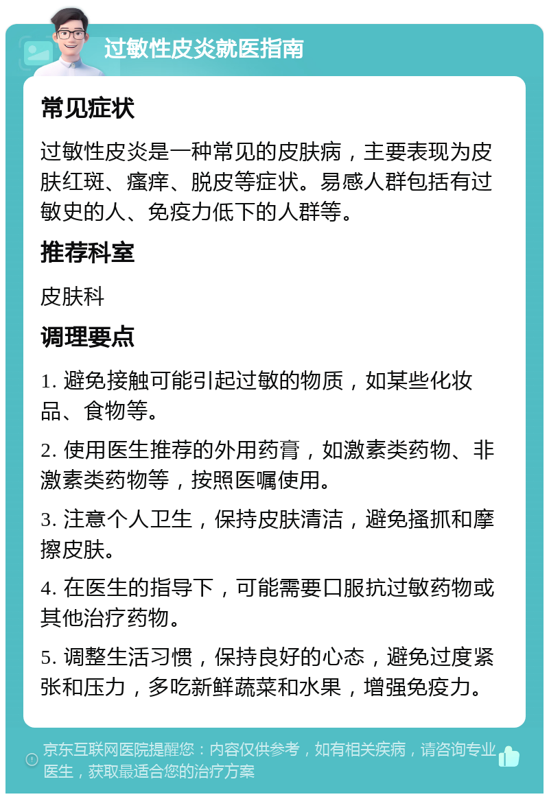 过敏性皮炎就医指南 常见症状 过敏性皮炎是一种常见的皮肤病，主要表现为皮肤红斑、瘙痒、脱皮等症状。易感人群包括有过敏史的人、免疫力低下的人群等。 推荐科室 皮肤科 调理要点 1. 避免接触可能引起过敏的物质，如某些化妆品、食物等。 2. 使用医生推荐的外用药膏，如激素类药物、非激素类药物等，按照医嘱使用。 3. 注意个人卫生，保持皮肤清洁，避免搔抓和摩擦皮肤。 4. 在医生的指导下，可能需要口服抗过敏药物或其他治疗药物。 5. 调整生活习惯，保持良好的心态，避免过度紧张和压力，多吃新鲜蔬菜和水果，增强免疫力。