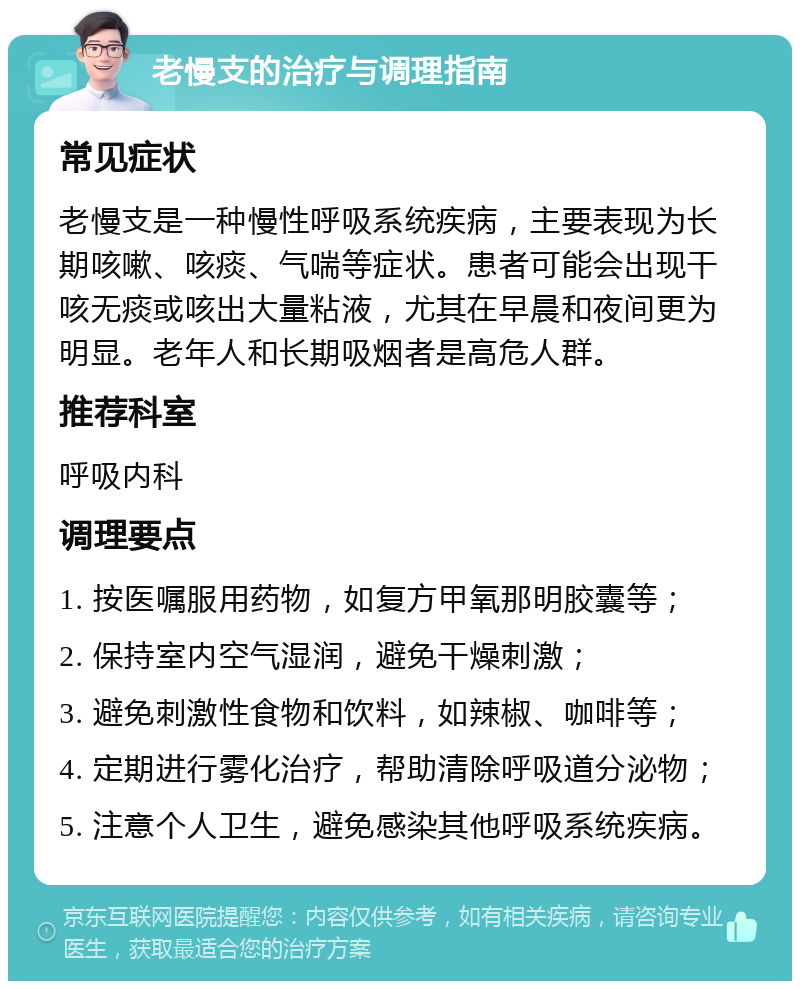 老慢支的治疗与调理指南 常见症状 老慢支是一种慢性呼吸系统疾病，主要表现为长期咳嗽、咳痰、气喘等症状。患者可能会出现干咳无痰或咳出大量粘液，尤其在早晨和夜间更为明显。老年人和长期吸烟者是高危人群。 推荐科室 呼吸内科 调理要点 1. 按医嘱服用药物，如复方甲氧那明胶囊等； 2. 保持室内空气湿润，避免干燥刺激； 3. 避免刺激性食物和饮料，如辣椒、咖啡等； 4. 定期进行雾化治疗，帮助清除呼吸道分泌物； 5. 注意个人卫生，避免感染其他呼吸系统疾病。