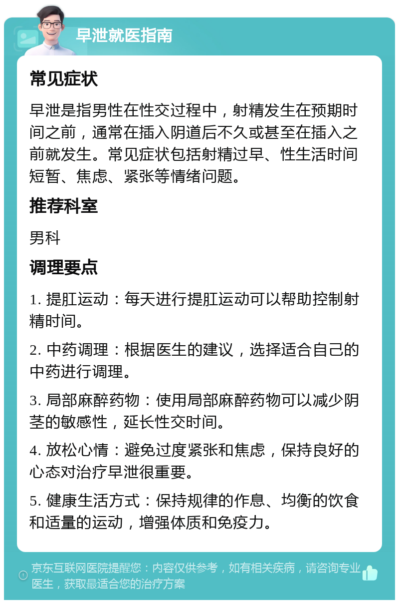 早泄就医指南 常见症状 早泄是指男性在性交过程中，射精发生在预期时间之前，通常在插入阴道后不久或甚至在插入之前就发生。常见症状包括射精过早、性生活时间短暂、焦虑、紧张等情绪问题。 推荐科室 男科 调理要点 1. 提肛运动：每天进行提肛运动可以帮助控制射精时间。 2. 中药调理：根据医生的建议，选择适合自己的中药进行调理。 3. 局部麻醉药物：使用局部麻醉药物可以减少阴茎的敏感性，延长性交时间。 4. 放松心情：避免过度紧张和焦虑，保持良好的心态对治疗早泄很重要。 5. 健康生活方式：保持规律的作息、均衡的饮食和适量的运动，增强体质和免疫力。