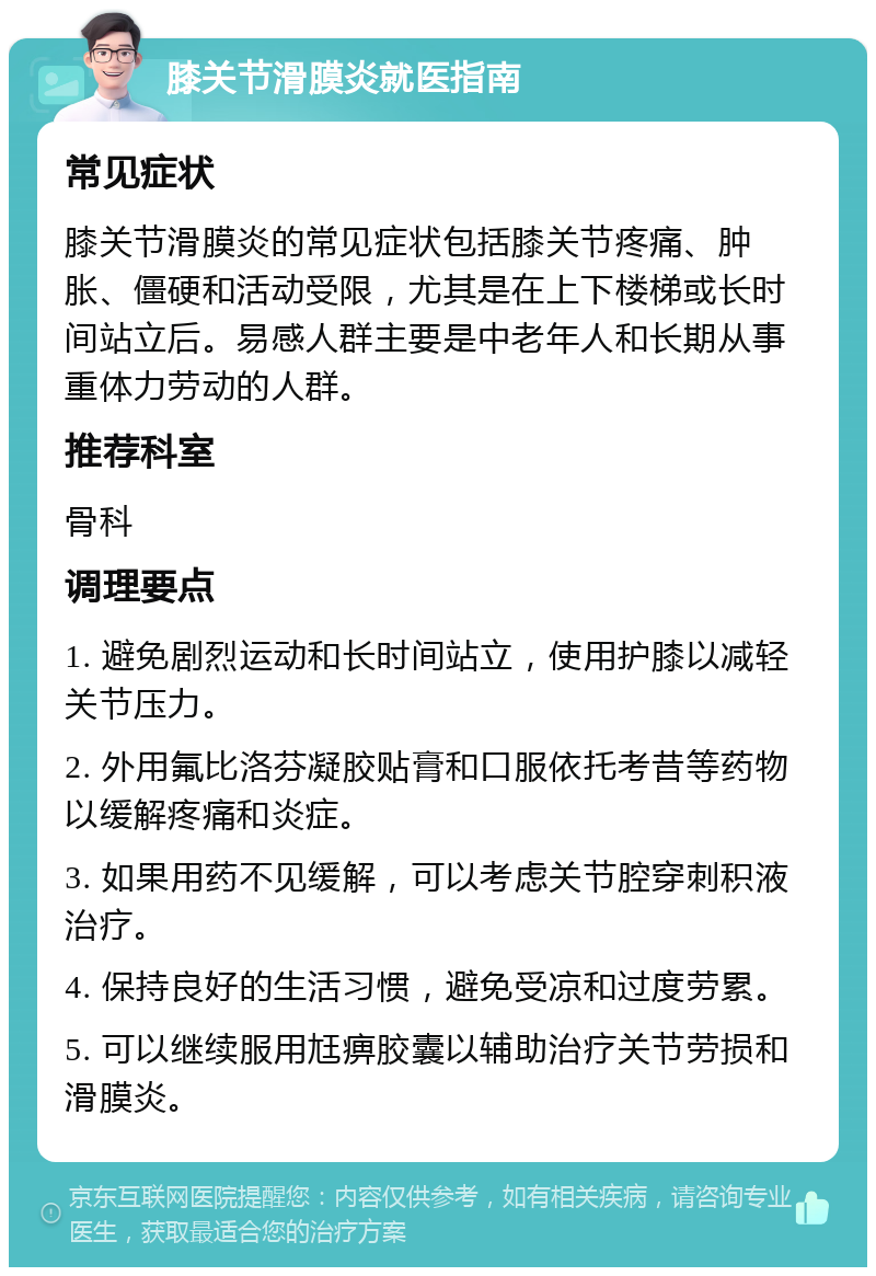 膝关节滑膜炎就医指南 常见症状 膝关节滑膜炎的常见症状包括膝关节疼痛、肿胀、僵硬和活动受限，尤其是在上下楼梯或长时间站立后。易感人群主要是中老年人和长期从事重体力劳动的人群。 推荐科室 骨科 调理要点 1. 避免剧烈运动和长时间站立，使用护膝以减轻关节压力。 2. 外用氟比洛芬凝胶贴膏和口服依托考昔等药物以缓解疼痛和炎症。 3. 如果用药不见缓解，可以考虑关节腔穿刺积液治疗。 4. 保持良好的生活习惯，避免受凉和过度劳累。 5. 可以继续服用尪痹胶囊以辅助治疗关节劳损和滑膜炎。