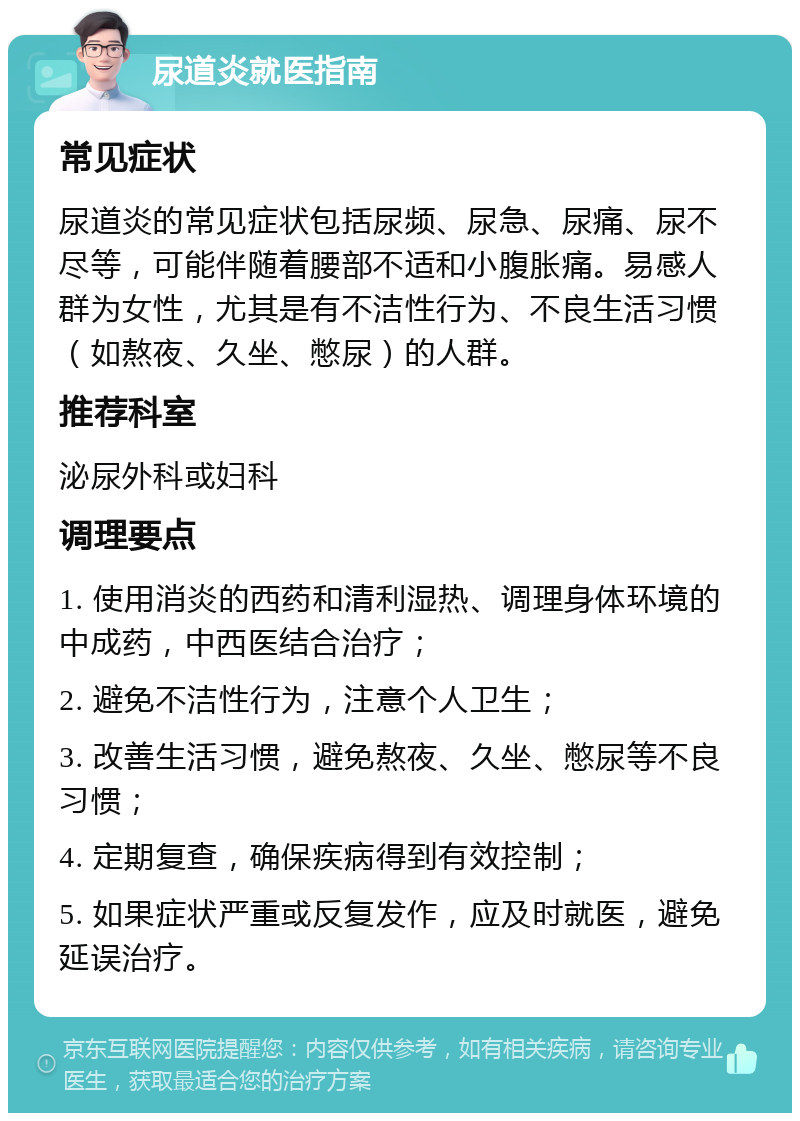 尿道炎就医指南 常见症状 尿道炎的常见症状包括尿频、尿急、尿痛、尿不尽等，可能伴随着腰部不适和小腹胀痛。易感人群为女性，尤其是有不洁性行为、不良生活习惯（如熬夜、久坐、憋尿）的人群。 推荐科室 泌尿外科或妇科 调理要点 1. 使用消炎的西药和清利湿热、调理身体环境的中成药，中西医结合治疗； 2. 避免不洁性行为，注意个人卫生； 3. 改善生活习惯，避免熬夜、久坐、憋尿等不良习惯； 4. 定期复查，确保疾病得到有效控制； 5. 如果症状严重或反复发作，应及时就医，避免延误治疗。