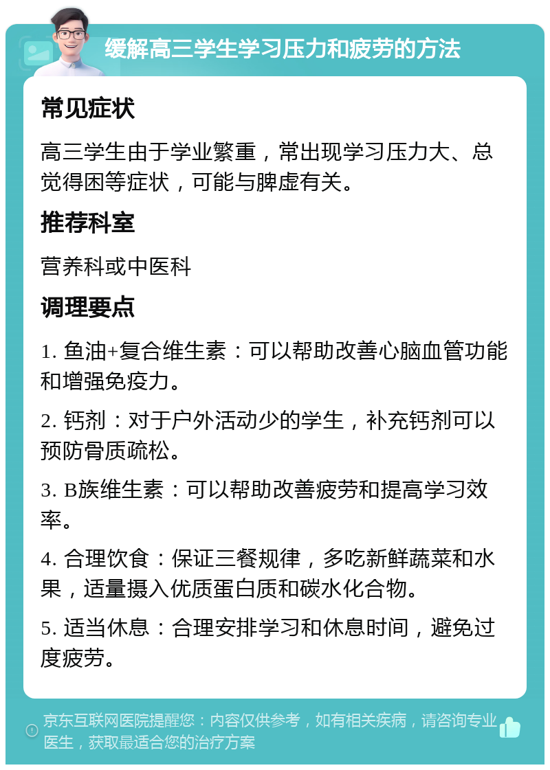 缓解高三学生学习压力和疲劳的方法 常见症状 高三学生由于学业繁重，常出现学习压力大、总觉得困等症状，可能与脾虚有关。 推荐科室 营养科或中医科 调理要点 1. 鱼油+复合维生素：可以帮助改善心脑血管功能和增强免疫力。 2. 钙剂：对于户外活动少的学生，补充钙剂可以预防骨质疏松。 3. B族维生素：可以帮助改善疲劳和提高学习效率。 4. 合理饮食：保证三餐规律，多吃新鲜蔬菜和水果，适量摄入优质蛋白质和碳水化合物。 5. 适当休息：合理安排学习和休息时间，避免过度疲劳。