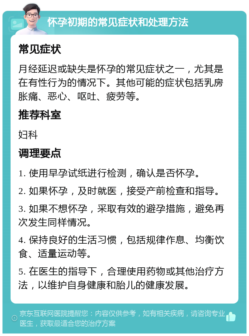 怀孕初期的常见症状和处理方法 常见症状 月经延迟或缺失是怀孕的常见症状之一，尤其是在有性行为的情况下。其他可能的症状包括乳房胀痛、恶心、呕吐、疲劳等。 推荐科室 妇科 调理要点 1. 使用早孕试纸进行检测，确认是否怀孕。 2. 如果怀孕，及时就医，接受产前检查和指导。 3. 如果不想怀孕，采取有效的避孕措施，避免再次发生同样情况。 4. 保持良好的生活习惯，包括规律作息、均衡饮食、适量运动等。 5. 在医生的指导下，合理使用药物或其他治疗方法，以维护自身健康和胎儿的健康发展。