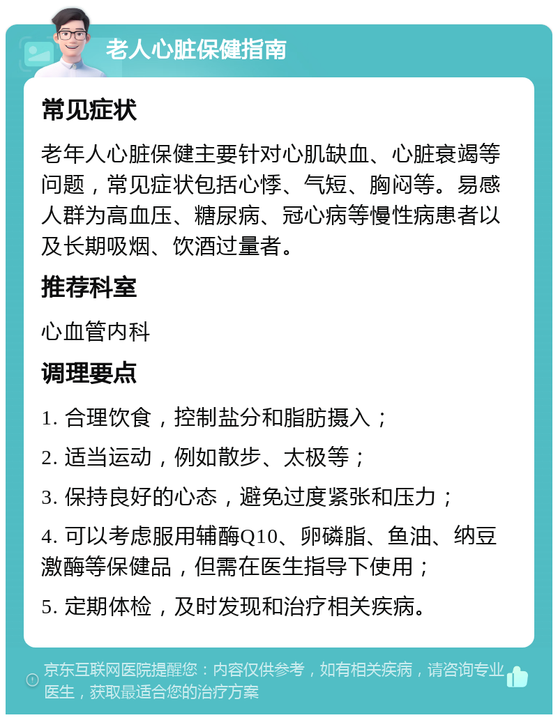 老人心脏保健指南 常见症状 老年人心脏保健主要针对心肌缺血、心脏衰竭等问题，常见症状包括心悸、气短、胸闷等。易感人群为高血压、糖尿病、冠心病等慢性病患者以及长期吸烟、饮酒过量者。 推荐科室 心血管内科 调理要点 1. 合理饮食，控制盐分和脂肪摄入； 2. 适当运动，例如散步、太极等； 3. 保持良好的心态，避免过度紧张和压力； 4. 可以考虑服用辅酶Q10、卵磷脂、鱼油、纳豆激酶等保健品，但需在医生指导下使用； 5. 定期体检，及时发现和治疗相关疾病。