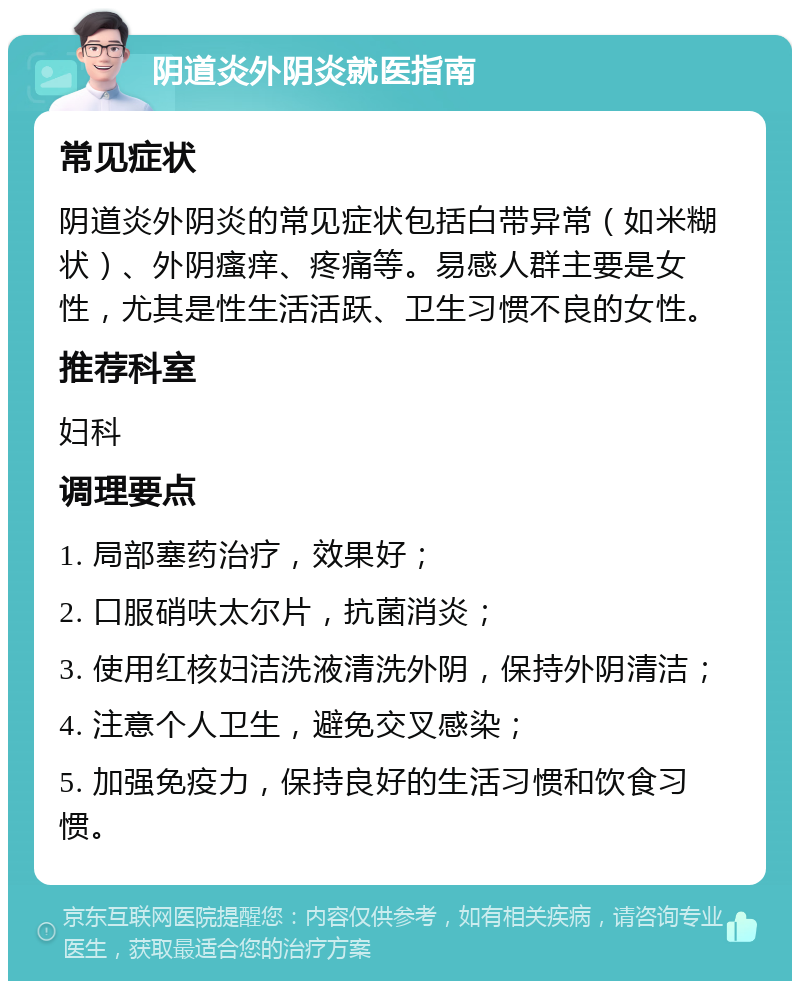 阴道炎外阴炎就医指南 常见症状 阴道炎外阴炎的常见症状包括白带异常（如米糊状）、外阴瘙痒、疼痛等。易感人群主要是女性，尤其是性生活活跃、卫生习惯不良的女性。 推荐科室 妇科 调理要点 1. 局部塞药治疗，效果好； 2. 口服硝呋太尔片，抗菌消炎； 3. 使用红核妇洁洗液清洗外阴，保持外阴清洁； 4. 注意个人卫生，避免交叉感染； 5. 加强免疫力，保持良好的生活习惯和饮食习惯。