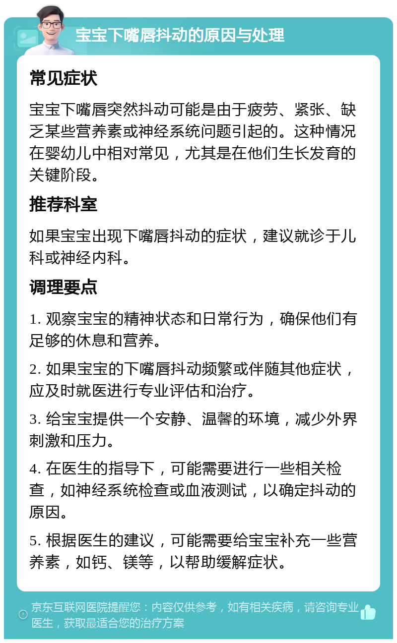 宝宝下嘴唇抖动的原因与处理 常见症状 宝宝下嘴唇突然抖动可能是由于疲劳、紧张、缺乏某些营养素或神经系统问题引起的。这种情况在婴幼儿中相对常见，尤其是在他们生长发育的关键阶段。 推荐科室 如果宝宝出现下嘴唇抖动的症状，建议就诊于儿科或神经内科。 调理要点 1. 观察宝宝的精神状态和日常行为，确保他们有足够的休息和营养。 2. 如果宝宝的下嘴唇抖动频繁或伴随其他症状，应及时就医进行专业评估和治疗。 3. 给宝宝提供一个安静、温馨的环境，减少外界刺激和压力。 4. 在医生的指导下，可能需要进行一些相关检查，如神经系统检查或血液测试，以确定抖动的原因。 5. 根据医生的建议，可能需要给宝宝补充一些营养素，如钙、镁等，以帮助缓解症状。