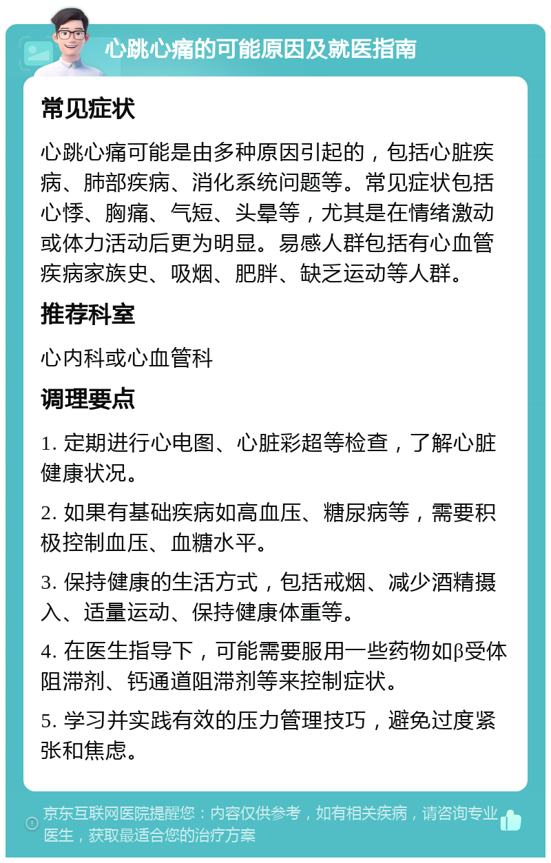 心跳心痛的可能原因及就医指南 常见症状 心跳心痛可能是由多种原因引起的，包括心脏疾病、肺部疾病、消化系统问题等。常见症状包括心悸、胸痛、气短、头晕等，尤其是在情绪激动或体力活动后更为明显。易感人群包括有心血管疾病家族史、吸烟、肥胖、缺乏运动等人群。 推荐科室 心内科或心血管科 调理要点 1. 定期进行心电图、心脏彩超等检查，了解心脏健康状况。 2. 如果有基础疾病如高血压、糖尿病等，需要积极控制血压、血糖水平。 3. 保持健康的生活方式，包括戒烟、减少酒精摄入、适量运动、保持健康体重等。 4. 在医生指导下，可能需要服用一些药物如β受体阻滞剂、钙通道阻滞剂等来控制症状。 5. 学习并实践有效的压力管理技巧，避免过度紧张和焦虑。