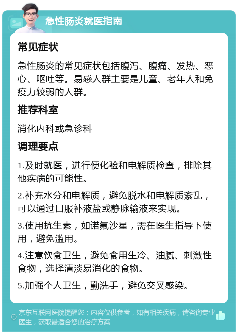 急性肠炎就医指南 常见症状 急性肠炎的常见症状包括腹泻、腹痛、发热、恶心、呕吐等。易感人群主要是儿童、老年人和免疫力较弱的人群。 推荐科室 消化内科或急诊科 调理要点 1.及时就医，进行便化验和电解质检查，排除其他疾病的可能性。 2.补充水分和电解质，避免脱水和电解质紊乱，可以通过口服补液盐或静脉输液来实现。 3.使用抗生素，如诺氟沙星，需在医生指导下使用，避免滥用。 4.注意饮食卫生，避免食用生冷、油腻、刺激性食物，选择清淡易消化的食物。 5.加强个人卫生，勤洗手，避免交叉感染。