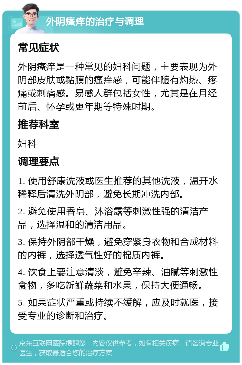 外阴瘙痒的治疗与调理 常见症状 外阴瘙痒是一种常见的妇科问题，主要表现为外阴部皮肤或黏膜的瘙痒感，可能伴随有灼热、疼痛或刺痛感。易感人群包括女性，尤其是在月经前后、怀孕或更年期等特殊时期。 推荐科室 妇科 调理要点 1. 使用舒康洗液或医生推荐的其他洗液，温开水稀释后清洗外阴部，避免长期冲洗内部。 2. 避免使用香皂、沐浴露等刺激性强的清洁产品，选择温和的清洁用品。 3. 保持外阴部干燥，避免穿紧身衣物和合成材料的内裤，选择透气性好的棉质内裤。 4. 饮食上要注意清淡，避免辛辣、油腻等刺激性食物，多吃新鲜蔬菜和水果，保持大便通畅。 5. 如果症状严重或持续不缓解，应及时就医，接受专业的诊断和治疗。