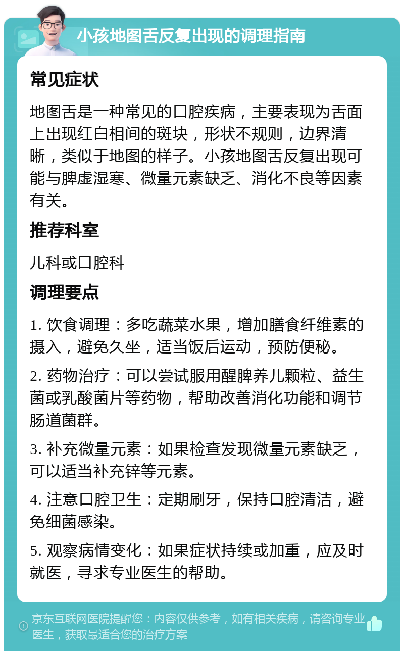 小孩地图舌反复出现的调理指南 常见症状 地图舌是一种常见的口腔疾病，主要表现为舌面上出现红白相间的斑块，形状不规则，边界清晰，类似于地图的样子。小孩地图舌反复出现可能与脾虚湿寒、微量元素缺乏、消化不良等因素有关。 推荐科室 儿科或口腔科 调理要点 1. 饮食调理：多吃蔬菜水果，增加膳食纤维素的摄入，避免久坐，适当饭后运动，预防便秘。 2. 药物治疗：可以尝试服用醒脾养儿颗粒、益生菌或乳酸菌片等药物，帮助改善消化功能和调节肠道菌群。 3. 补充微量元素：如果检查发现微量元素缺乏，可以适当补充锌等元素。 4. 注意口腔卫生：定期刷牙，保持口腔清洁，避免细菌感染。 5. 观察病情变化：如果症状持续或加重，应及时就医，寻求专业医生的帮助。