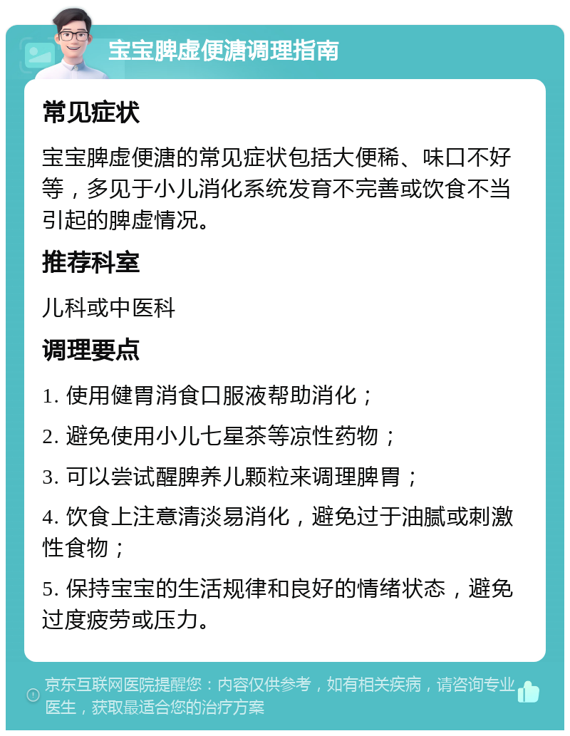 宝宝脾虚便溏调理指南 常见症状 宝宝脾虚便溏的常见症状包括大便稀、味口不好等，多见于小儿消化系统发育不完善或饮食不当引起的脾虚情况。 推荐科室 儿科或中医科 调理要点 1. 使用健胃消食口服液帮助消化； 2. 避免使用小儿七星茶等凉性药物； 3. 可以尝试醒脾养儿颗粒来调理脾胃； 4. 饮食上注意清淡易消化，避免过于油腻或刺激性食物； 5. 保持宝宝的生活规律和良好的情绪状态，避免过度疲劳或压力。