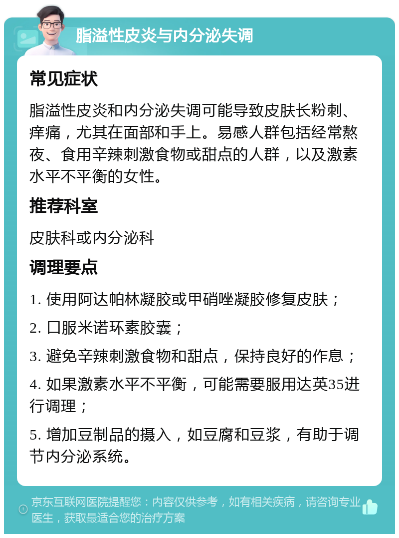 脂溢性皮炎与内分泌失调 常见症状 脂溢性皮炎和内分泌失调可能导致皮肤长粉刺、痒痛，尤其在面部和手上。易感人群包括经常熬夜、食用辛辣刺激食物或甜点的人群，以及激素水平不平衡的女性。 推荐科室 皮肤科或内分泌科 调理要点 1. 使用阿达帕林凝胶或甲硝唑凝胶修复皮肤； 2. 口服米诺环素胶囊； 3. 避免辛辣刺激食物和甜点，保持良好的作息； 4. 如果激素水平不平衡，可能需要服用达英35进行调理； 5. 增加豆制品的摄入，如豆腐和豆浆，有助于调节内分泌系统。