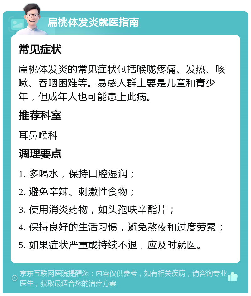 扁桃体发炎就医指南 常见症状 扁桃体发炎的常见症状包括喉咙疼痛、发热、咳嗽、吞咽困难等。易感人群主要是儿童和青少年，但成年人也可能患上此病。 推荐科室 耳鼻喉科 调理要点 1. 多喝水，保持口腔湿润； 2. 避免辛辣、刺激性食物； 3. 使用消炎药物，如头孢呋辛酯片； 4. 保持良好的生活习惯，避免熬夜和过度劳累； 5. 如果症状严重或持续不退，应及时就医。