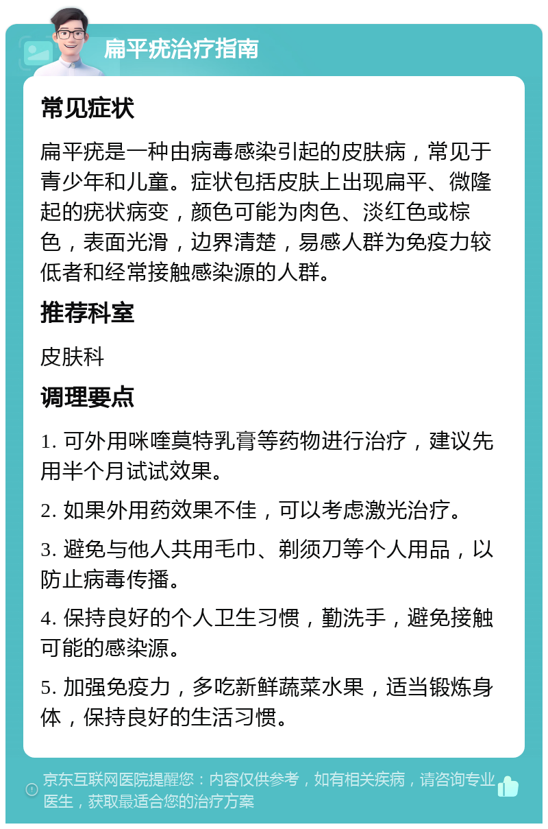 扁平疣治疗指南 常见症状 扁平疣是一种由病毒感染引起的皮肤病，常见于青少年和儿童。症状包括皮肤上出现扁平、微隆起的疣状病变，颜色可能为肉色、淡红色或棕色，表面光滑，边界清楚，易感人群为免疫力较低者和经常接触感染源的人群。 推荐科室 皮肤科 调理要点 1. 可外用咪喹莫特乳膏等药物进行治疗，建议先用半个月试试效果。 2. 如果外用药效果不佳，可以考虑激光治疗。 3. 避免与他人共用毛巾、剃须刀等个人用品，以防止病毒传播。 4. 保持良好的个人卫生习惯，勤洗手，避免接触可能的感染源。 5. 加强免疫力，多吃新鲜蔬菜水果，适当锻炼身体，保持良好的生活习惯。