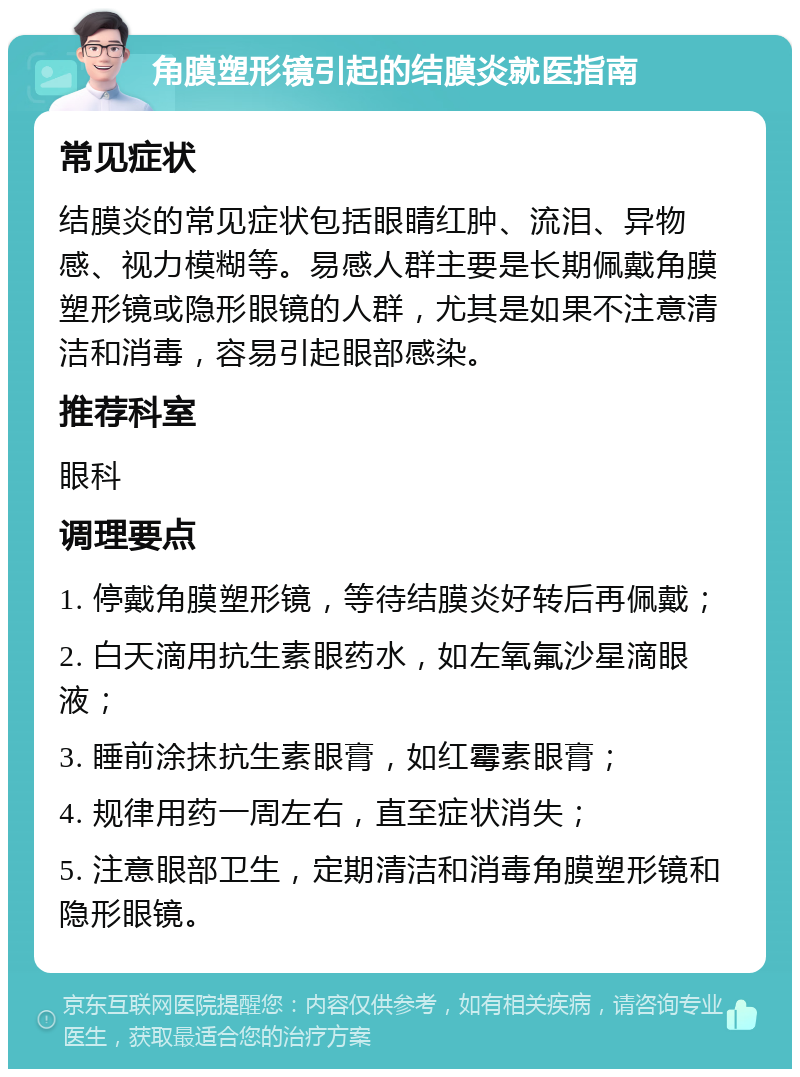 角膜塑形镜引起的结膜炎就医指南 常见症状 结膜炎的常见症状包括眼睛红肿、流泪、异物感、视力模糊等。易感人群主要是长期佩戴角膜塑形镜或隐形眼镜的人群，尤其是如果不注意清洁和消毒，容易引起眼部感染。 推荐科室 眼科 调理要点 1. 停戴角膜塑形镜，等待结膜炎好转后再佩戴； 2. 白天滴用抗生素眼药水，如左氧氟沙星滴眼液； 3. 睡前涂抹抗生素眼膏，如红霉素眼膏； 4. 规律用药一周左右，直至症状消失； 5. 注意眼部卫生，定期清洁和消毒角膜塑形镜和隐形眼镜。