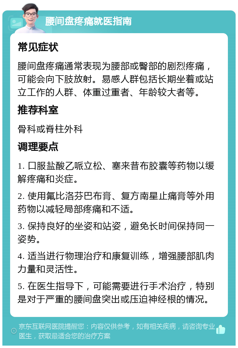 腰间盘疼痛就医指南 常见症状 腰间盘疼痛通常表现为腰部或臀部的剧烈疼痛，可能会向下肢放射。易感人群包括长期坐着或站立工作的人群、体重过重者、年龄较大者等。 推荐科室 骨科或脊柱外科 调理要点 1. 口服盐酸乙哌立松、塞来昔布胶囊等药物以缓解疼痛和炎症。 2. 使用氟比洛芬巴布膏、复方南星止痛膏等外用药物以减轻局部疼痛和不适。 3. 保持良好的坐姿和站姿，避免长时间保持同一姿势。 4. 适当进行物理治疗和康复训练，增强腰部肌肉力量和灵活性。 5. 在医生指导下，可能需要进行手术治疗，特别是对于严重的腰间盘突出或压迫神经根的情况。