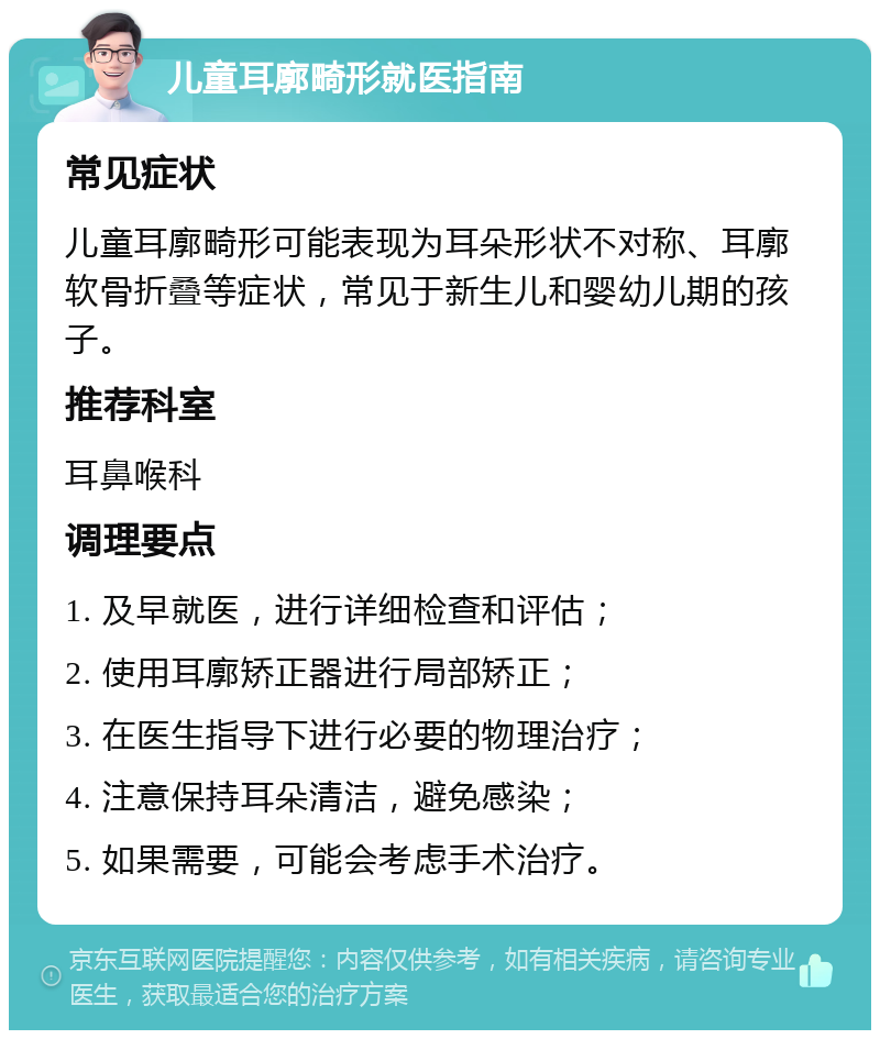 儿童耳廓畸形就医指南 常见症状 儿童耳廓畸形可能表现为耳朵形状不对称、耳廓软骨折叠等症状，常见于新生儿和婴幼儿期的孩子。 推荐科室 耳鼻喉科 调理要点 1. 及早就医，进行详细检查和评估； 2. 使用耳廓矫正器进行局部矫正； 3. 在医生指导下进行必要的物理治疗； 4. 注意保持耳朵清洁，避免感染； 5. 如果需要，可能会考虑手术治疗。