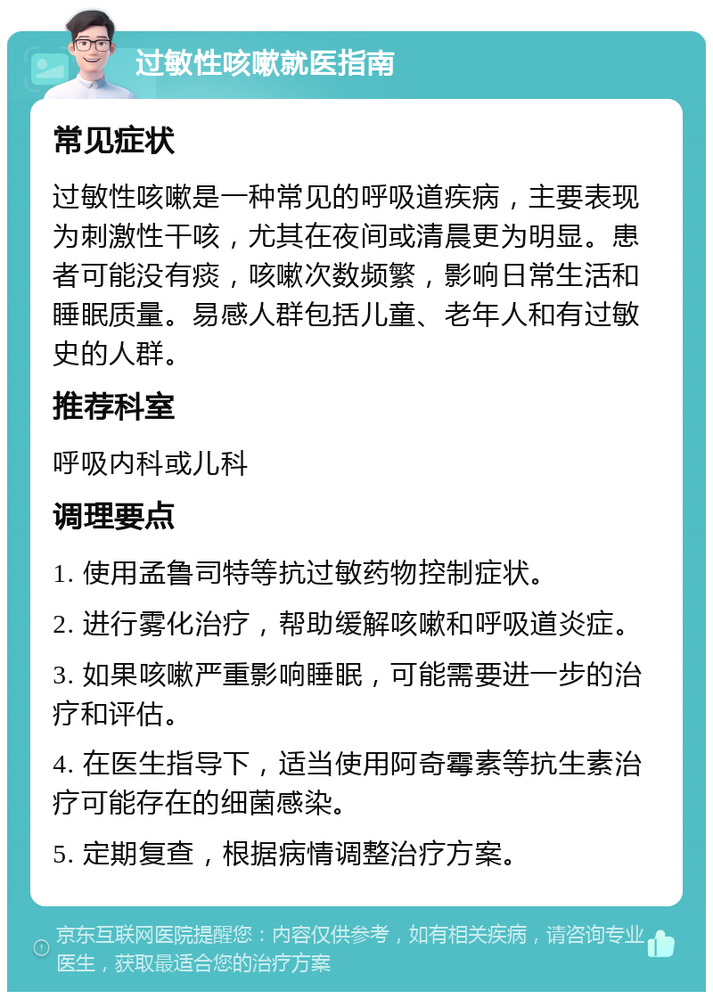 过敏性咳嗽就医指南 常见症状 过敏性咳嗽是一种常见的呼吸道疾病，主要表现为刺激性干咳，尤其在夜间或清晨更为明显。患者可能没有痰，咳嗽次数频繁，影响日常生活和睡眠质量。易感人群包括儿童、老年人和有过敏史的人群。 推荐科室 呼吸内科或儿科 调理要点 1. 使用孟鲁司特等抗过敏药物控制症状。 2. 进行雾化治疗，帮助缓解咳嗽和呼吸道炎症。 3. 如果咳嗽严重影响睡眠，可能需要进一步的治疗和评估。 4. 在医生指导下，适当使用阿奇霉素等抗生素治疗可能存在的细菌感染。 5. 定期复查，根据病情调整治疗方案。