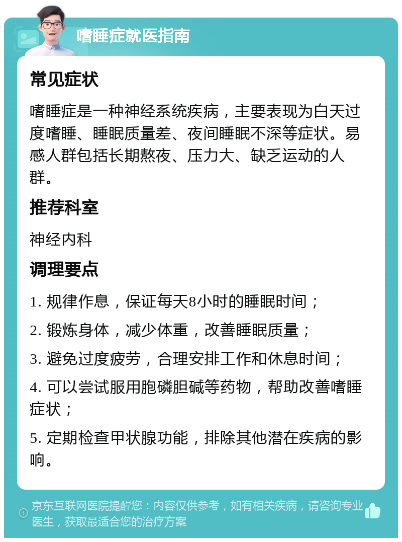 嗜睡症就医指南 常见症状 嗜睡症是一种神经系统疾病，主要表现为白天过度嗜睡、睡眠质量差、夜间睡眠不深等症状。易感人群包括长期熬夜、压力大、缺乏运动的人群。 推荐科室 神经内科 调理要点 1. 规律作息，保证每天8小时的睡眠时间； 2. 锻炼身体，减少体重，改善睡眠质量； 3. 避免过度疲劳，合理安排工作和休息时间； 4. 可以尝试服用胞磷胆碱等药物，帮助改善嗜睡症状； 5. 定期检查甲状腺功能，排除其他潜在疾病的影响。