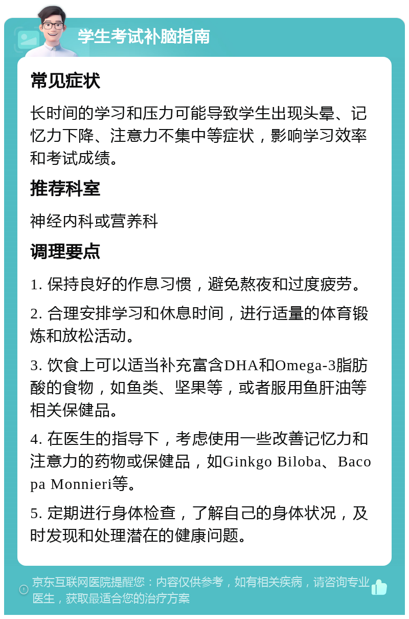 学生考试补脑指南 常见症状 长时间的学习和压力可能导致学生出现头晕、记忆力下降、注意力不集中等症状，影响学习效率和考试成绩。 推荐科室 神经内科或营养科 调理要点 1. 保持良好的作息习惯，避免熬夜和过度疲劳。 2. 合理安排学习和休息时间，进行适量的体育锻炼和放松活动。 3. 饮食上可以适当补充富含DHA和Omega-3脂肪酸的食物，如鱼类、坚果等，或者服用鱼肝油等相关保健品。 4. 在医生的指导下，考虑使用一些改善记忆力和注意力的药物或保健品，如Ginkgo Biloba、Bacopa Monnieri等。 5. 定期进行身体检查，了解自己的身体状况，及时发现和处理潜在的健康问题。