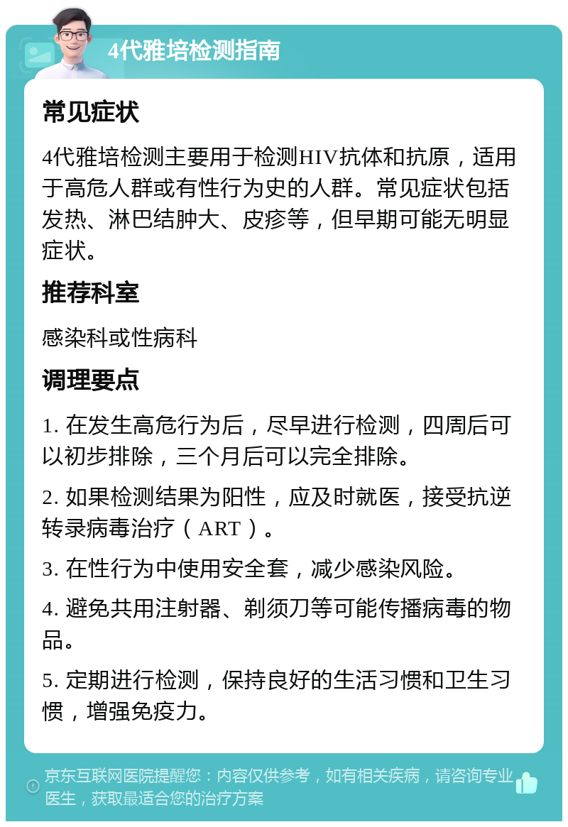 4代雅培检测指南 常见症状 4代雅培检测主要用于检测HIV抗体和抗原，适用于高危人群或有性行为史的人群。常见症状包括发热、淋巴结肿大、皮疹等，但早期可能无明显症状。 推荐科室 感染科或性病科 调理要点 1. 在发生高危行为后，尽早进行检测，四周后可以初步排除，三个月后可以完全排除。 2. 如果检测结果为阳性，应及时就医，接受抗逆转录病毒治疗（ART）。 3. 在性行为中使用安全套，减少感染风险。 4. 避免共用注射器、剃须刀等可能传播病毒的物品。 5. 定期进行检测，保持良好的生活习惯和卫生习惯，增强免疫力。