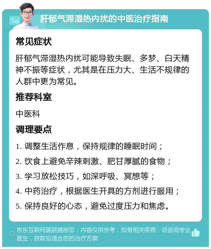 肝郁气滞湿热内扰的中医治疗指南 常见症状 肝郁气滞湿热内扰可能导致失眠、多梦、白天精神不振等症状，尤其是在压力大、生活不规律的人群中更为常见。 推荐科室 中医科 调理要点 1. 调整生活作息，保持规律的睡眠时间； 2. 饮食上避免辛辣刺激、肥甘厚腻的食物； 3. 学习放松技巧，如深呼吸、冥想等； 4. 中药治疗，根据医生开具的方剂进行服用； 5. 保持良好的心态，避免过度压力和焦虑。