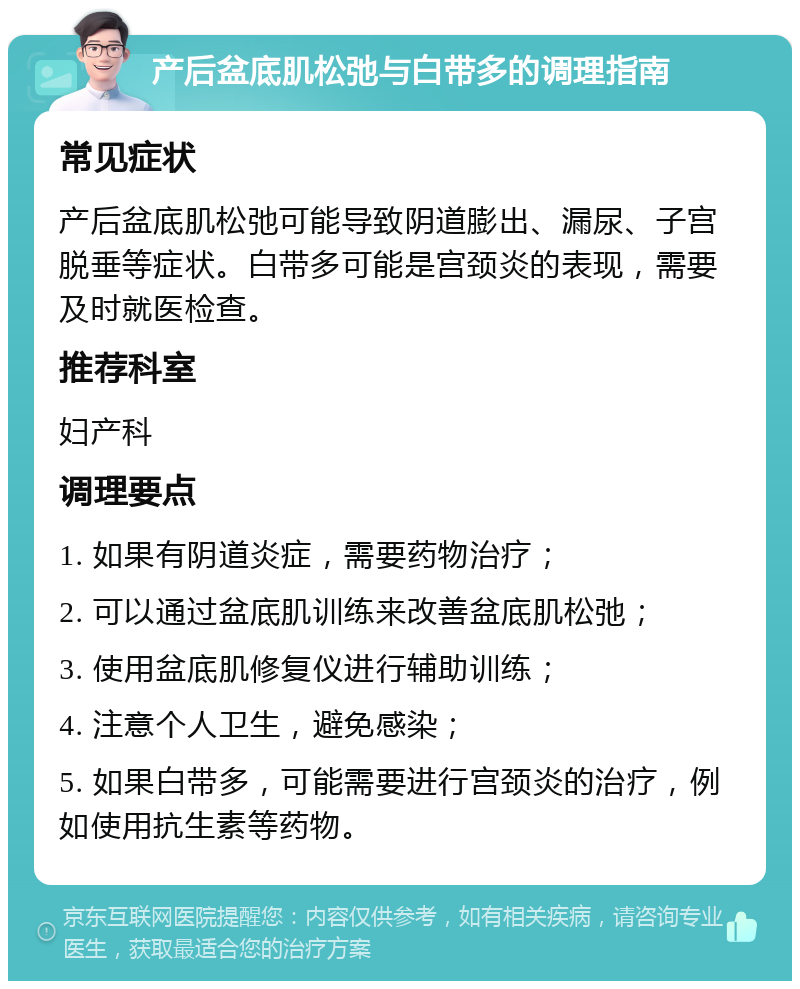 产后盆底肌松弛与白带多的调理指南 常见症状 产后盆底肌松弛可能导致阴道膨出、漏尿、子宫脱垂等症状。白带多可能是宫颈炎的表现，需要及时就医检查。 推荐科室 妇产科 调理要点 1. 如果有阴道炎症，需要药物治疗； 2. 可以通过盆底肌训练来改善盆底肌松弛； 3. 使用盆底肌修复仪进行辅助训练； 4. 注意个人卫生，避免感染； 5. 如果白带多，可能需要进行宫颈炎的治疗，例如使用抗生素等药物。