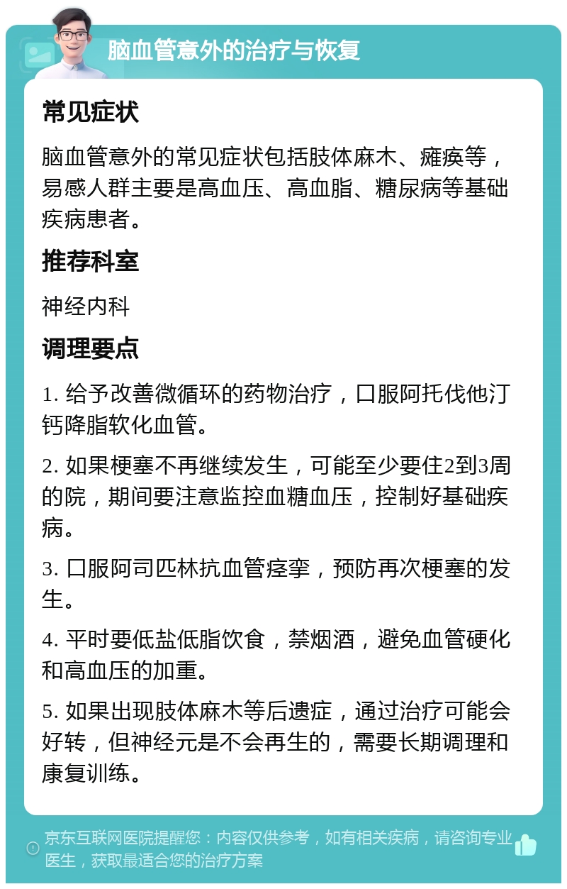 脑血管意外的治疗与恢复 常见症状 脑血管意外的常见症状包括肢体麻木、瘫痪等，易感人群主要是高血压、高血脂、糖尿病等基础疾病患者。 推荐科室 神经内科 调理要点 1. 给予改善微循环的药物治疗，口服阿托伐他汀钙降脂软化血管。 2. 如果梗塞不再继续发生，可能至少要住2到3周的院，期间要注意监控血糖血压，控制好基础疾病。 3. 口服阿司匹林抗血管痉挛，预防再次梗塞的发生。 4. 平时要低盐低脂饮食，禁烟酒，避免血管硬化和高血压的加重。 5. 如果出现肢体麻木等后遗症，通过治疗可能会好转，但神经元是不会再生的，需要长期调理和康复训练。