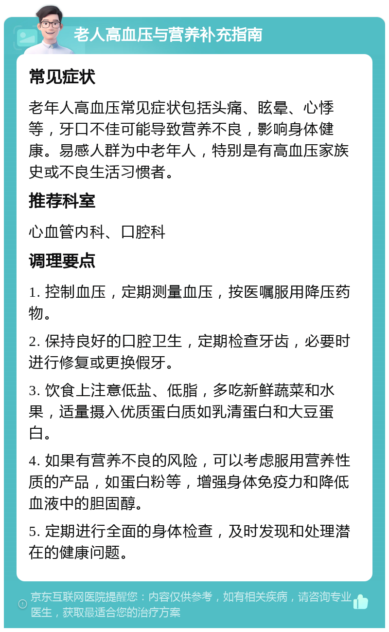 老人高血压与营养补充指南 常见症状 老年人高血压常见症状包括头痛、眩晕、心悸等，牙口不佳可能导致营养不良，影响身体健康。易感人群为中老年人，特别是有高血压家族史或不良生活习惯者。 推荐科室 心血管内科、口腔科 调理要点 1. 控制血压，定期测量血压，按医嘱服用降压药物。 2. 保持良好的口腔卫生，定期检查牙齿，必要时进行修复或更换假牙。 3. 饮食上注意低盐、低脂，多吃新鲜蔬菜和水果，适量摄入优质蛋白质如乳清蛋白和大豆蛋白。 4. 如果有营养不良的风险，可以考虑服用营养性质的产品，如蛋白粉等，增强身体免疫力和降低血液中的胆固醇。 5. 定期进行全面的身体检查，及时发现和处理潜在的健康问题。