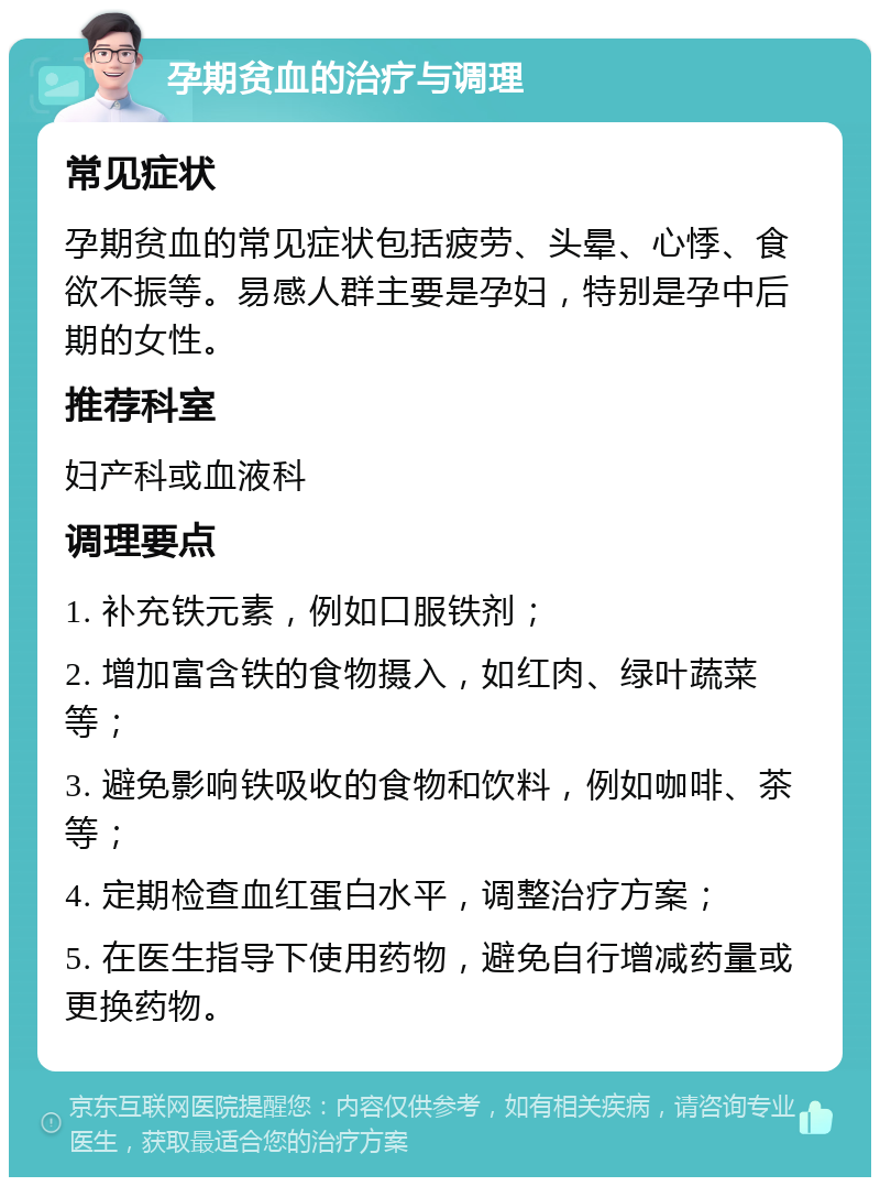 孕期贫血的治疗与调理 常见症状 孕期贫血的常见症状包括疲劳、头晕、心悸、食欲不振等。易感人群主要是孕妇，特别是孕中后期的女性。 推荐科室 妇产科或血液科 调理要点 1. 补充铁元素，例如口服铁剂； 2. 增加富含铁的食物摄入，如红肉、绿叶蔬菜等； 3. 避免影响铁吸收的食物和饮料，例如咖啡、茶等； 4. 定期检查血红蛋白水平，调整治疗方案； 5. 在医生指导下使用药物，避免自行增减药量或更换药物。