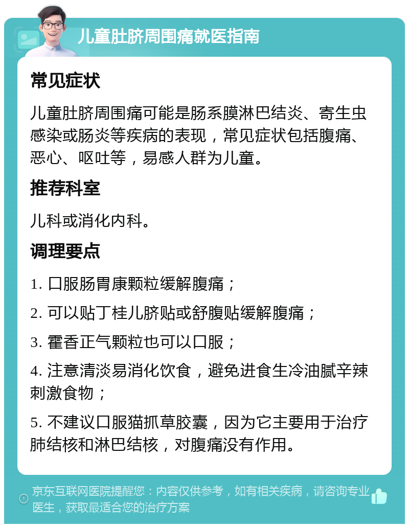 儿童肚脐周围痛就医指南 常见症状 儿童肚脐周围痛可能是肠系膜淋巴结炎、寄生虫感染或肠炎等疾病的表现，常见症状包括腹痛、恶心、呕吐等，易感人群为儿童。 推荐科室 儿科或消化内科。 调理要点 1. 口服肠胃康颗粒缓解腹痛； 2. 可以贴丁桂儿脐贴或舒腹贴缓解腹痛； 3. 霍香正气颗粒也可以口服； 4. 注意清淡易消化饮食，避免进食生冷油腻辛辣刺激食物； 5. 不建议口服猫抓草胶囊，因为它主要用于治疗肺结核和淋巴结核，对腹痛没有作用。