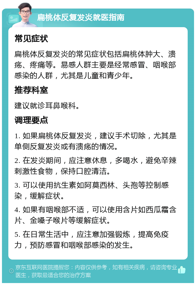 扁桃体反复发炎就医指南 常见症状 扁桃体反复发炎的常见症状包括扁桃体肿大、溃疡、疼痛等。易感人群主要是经常感冒、咽喉部感染的人群，尤其是儿童和青少年。 推荐科室 建议就诊耳鼻喉科。 调理要点 1. 如果扁桃体反复发炎，建议手术切除，尤其是单侧反复发炎或有溃疡的情况。 2. 在发炎期间，应注意休息，多喝水，避免辛辣刺激性食物，保持口腔清洁。 3. 可以使用抗生素如阿莫西林、头孢等控制感染，缓解症状。 4. 如果有咽喉部不适，可以使用含片如西瓜霜含片、金嗓子喉片等缓解症状。 5. 在日常生活中，应注意加强锻炼，提高免疫力，预防感冒和咽喉部感染的发生。