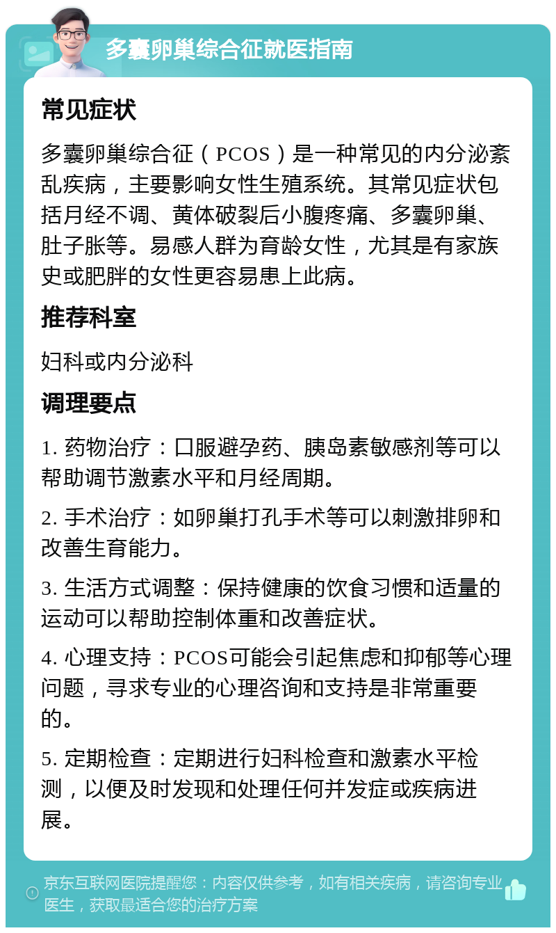 多囊卵巢综合征就医指南 常见症状 多囊卵巢综合征（PCOS）是一种常见的内分泌紊乱疾病，主要影响女性生殖系统。其常见症状包括月经不调、黄体破裂后小腹疼痛、多囊卵巢、肚子胀等。易感人群为育龄女性，尤其是有家族史或肥胖的女性更容易患上此病。 推荐科室 妇科或内分泌科 调理要点 1. 药物治疗：口服避孕药、胰岛素敏感剂等可以帮助调节激素水平和月经周期。 2. 手术治疗：如卵巢打孔手术等可以刺激排卵和改善生育能力。 3. 生活方式调整：保持健康的饮食习惯和适量的运动可以帮助控制体重和改善症状。 4. 心理支持：PCOS可能会引起焦虑和抑郁等心理问题，寻求专业的心理咨询和支持是非常重要的。 5. 定期检查：定期进行妇科检查和激素水平检测，以便及时发现和处理任何并发症或疾病进展。