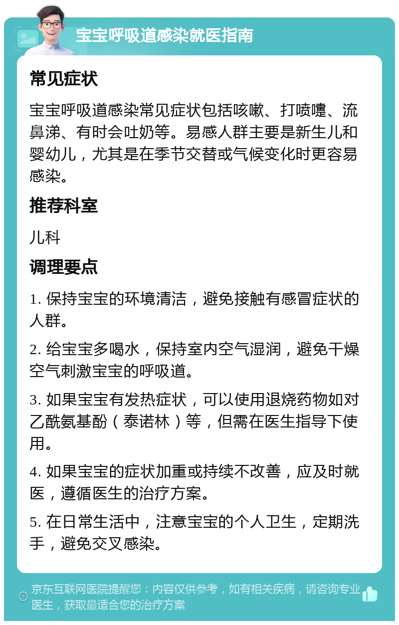 宝宝呼吸道感染就医指南 常见症状 宝宝呼吸道感染常见症状包括咳嗽、打喷嚏、流鼻涕、有时会吐奶等。易感人群主要是新生儿和婴幼儿，尤其是在季节交替或气候变化时更容易感染。 推荐科室 儿科 调理要点 1. 保持宝宝的环境清洁，避免接触有感冒症状的人群。 2. 给宝宝多喝水，保持室内空气湿润，避免干燥空气刺激宝宝的呼吸道。 3. 如果宝宝有发热症状，可以使用退烧药物如对乙酰氨基酚（泰诺林）等，但需在医生指导下使用。 4. 如果宝宝的症状加重或持续不改善，应及时就医，遵循医生的治疗方案。 5. 在日常生活中，注意宝宝的个人卫生，定期洗手，避免交叉感染。