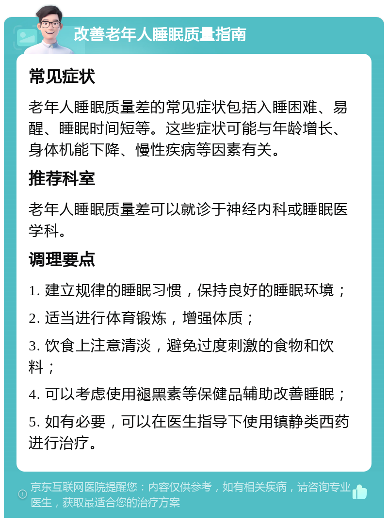 改善老年人睡眠质量指南 常见症状 老年人睡眠质量差的常见症状包括入睡困难、易醒、睡眠时间短等。这些症状可能与年龄增长、身体机能下降、慢性疾病等因素有关。 推荐科室 老年人睡眠质量差可以就诊于神经内科或睡眠医学科。 调理要点 1. 建立规律的睡眠习惯，保持良好的睡眠环境； 2. 适当进行体育锻炼，增强体质； 3. 饮食上注意清淡，避免过度刺激的食物和饮料； 4. 可以考虑使用褪黑素等保健品辅助改善睡眠； 5. 如有必要，可以在医生指导下使用镇静类西药进行治疗。