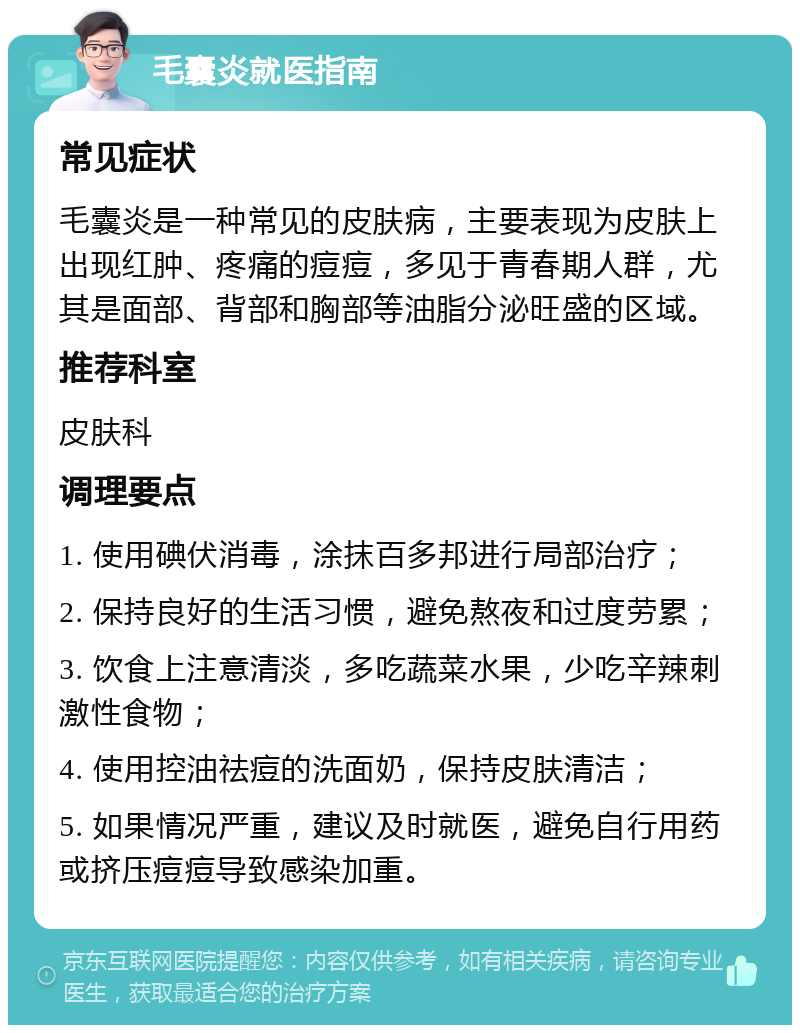 毛囊炎就医指南 常见症状 毛囊炎是一种常见的皮肤病，主要表现为皮肤上出现红肿、疼痛的痘痘，多见于青春期人群，尤其是面部、背部和胸部等油脂分泌旺盛的区域。 推荐科室 皮肤科 调理要点 1. 使用碘伏消毒，涂抹百多邦进行局部治疗； 2. 保持良好的生活习惯，避免熬夜和过度劳累； 3. 饮食上注意清淡，多吃蔬菜水果，少吃辛辣刺激性食物； 4. 使用控油祛痘的洗面奶，保持皮肤清洁； 5. 如果情况严重，建议及时就医，避免自行用药或挤压痘痘导致感染加重。