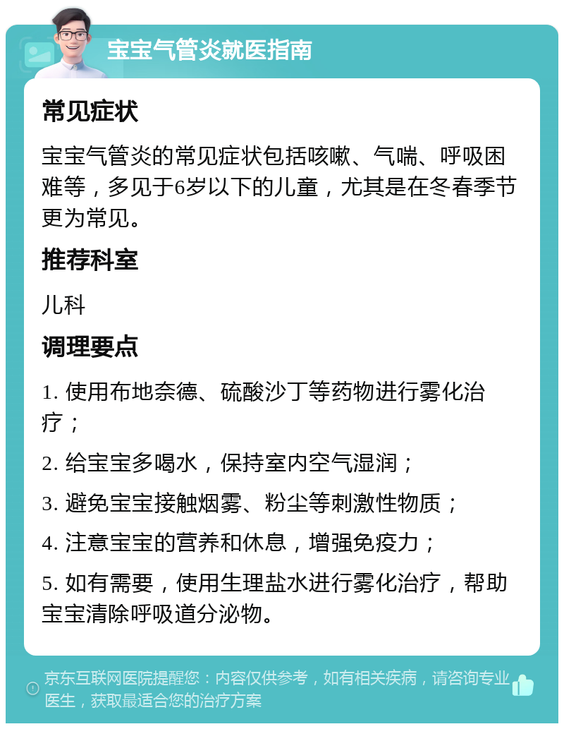 宝宝气管炎就医指南 常见症状 宝宝气管炎的常见症状包括咳嗽、气喘、呼吸困难等，多见于6岁以下的儿童，尤其是在冬春季节更为常见。 推荐科室 儿科 调理要点 1. 使用布地奈德、硫酸沙丁等药物进行雾化治疗； 2. 给宝宝多喝水，保持室内空气湿润； 3. 避免宝宝接触烟雾、粉尘等刺激性物质； 4. 注意宝宝的营养和休息，增强免疫力； 5. 如有需要，使用生理盐水进行雾化治疗，帮助宝宝清除呼吸道分泌物。