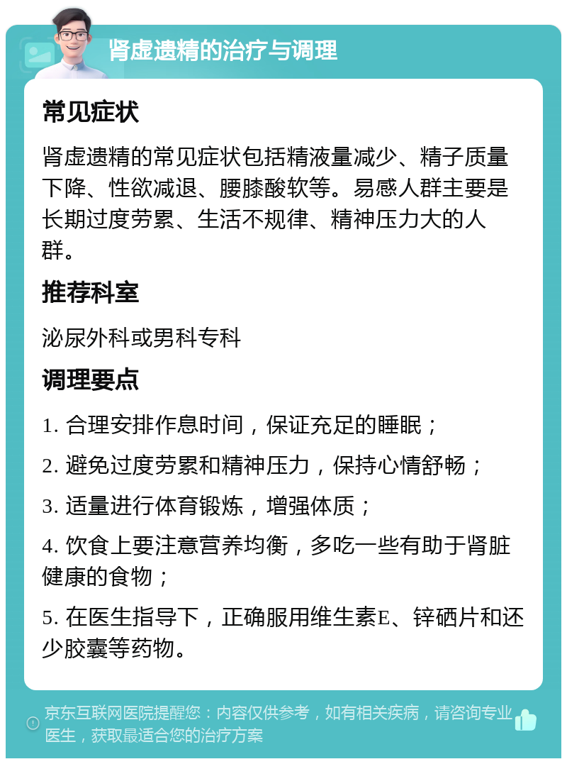 肾虚遗精的治疗与调理 常见症状 肾虚遗精的常见症状包括精液量减少、精子质量下降、性欲减退、腰膝酸软等。易感人群主要是长期过度劳累、生活不规律、精神压力大的人群。 推荐科室 泌尿外科或男科专科 调理要点 1. 合理安排作息时间，保证充足的睡眠； 2. 避免过度劳累和精神压力，保持心情舒畅； 3. 适量进行体育锻炼，增强体质； 4. 饮食上要注意营养均衡，多吃一些有助于肾脏健康的食物； 5. 在医生指导下，正确服用维生素E、锌硒片和还少胶囊等药物。