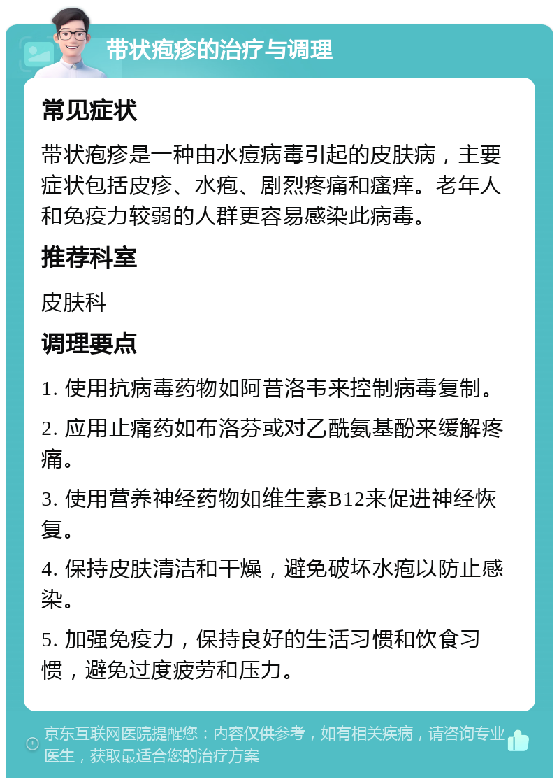 带状疱疹的治疗与调理 常见症状 带状疱疹是一种由水痘病毒引起的皮肤病，主要症状包括皮疹、水疱、剧烈疼痛和瘙痒。老年人和免疫力较弱的人群更容易感染此病毒。 推荐科室 皮肤科 调理要点 1. 使用抗病毒药物如阿昔洛韦来控制病毒复制。 2. 应用止痛药如布洛芬或对乙酰氨基酚来缓解疼痛。 3. 使用营养神经药物如维生素B12来促进神经恢复。 4. 保持皮肤清洁和干燥，避免破坏水疱以防止感染。 5. 加强免疫力，保持良好的生活习惯和饮食习惯，避免过度疲劳和压力。